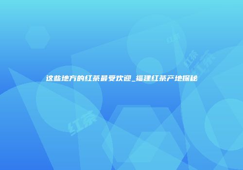 这些地方的红茶最受欢迎_福建红茶产地探秘