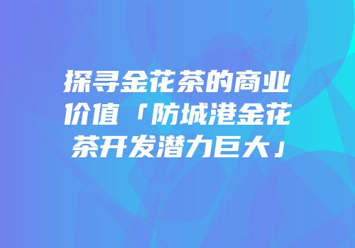 探寻金花茶的商业价值「防城港金花茶开发潜力巨大」