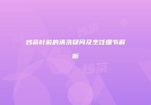 炒茶叶前的清洗疑问及烹饪细节解析