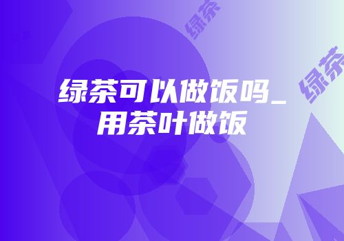 绿茶可以做饭吗_用茶叶做饭