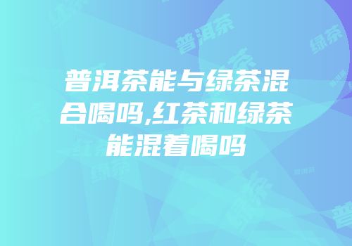 普洱茶能与绿茶混合喝吗,红茶和绿茶能混着喝吗