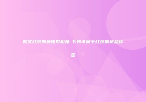 购买红茶的最佳时机是-下列不属于红茶的茶品种是