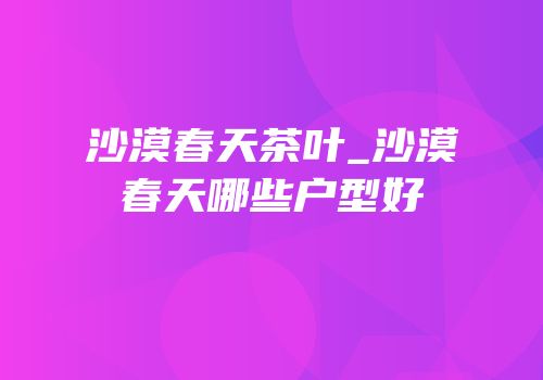 沙漠春天茶叶_沙漠春天哪些户型好
