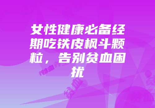 女性健康必备经期吃铁皮枫斗颗粒，告别贫血困扰