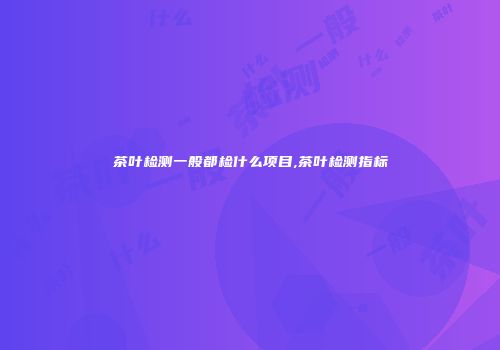 茶叶检测一般都检什么项目,茶叶检测指标