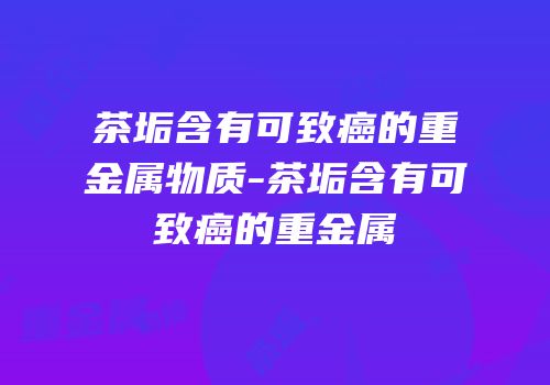 茶垢含有可致癌的重金属物质-茶垢含有可致癌的重金属