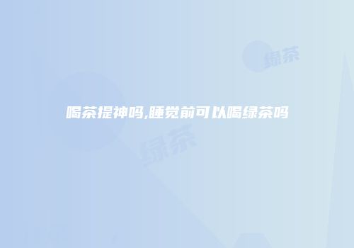 喝茶提神吗,睡觉前可以喝绿茶吗