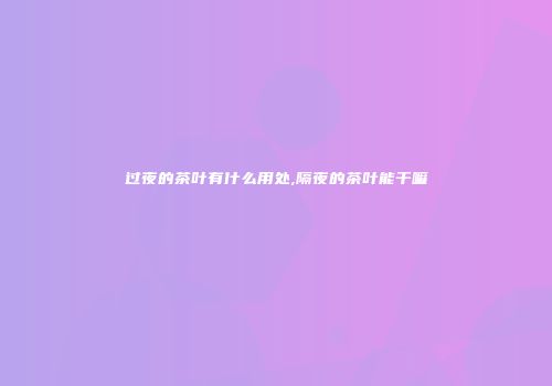 过夜的茶叶有什么用处,隔夜的茶叶能干嘛