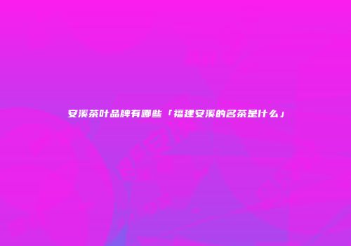 安溪茶叶品牌有哪些「福建安溪的名茶是什么」