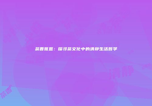 茶香氤氲：探寻茶文化中的清静生活哲学