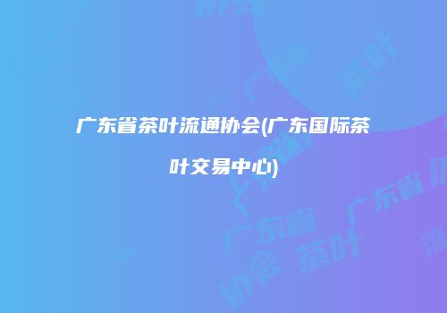 广东省茶叶流通协会(广东国际茶叶交易中心)