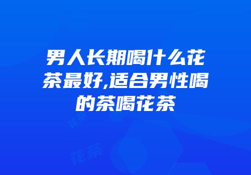 男人长期喝什么花茶最好,适合男性喝的茶喝花茶