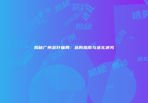 揭秘广州茶叶骗局：选购指南与送礼讲究