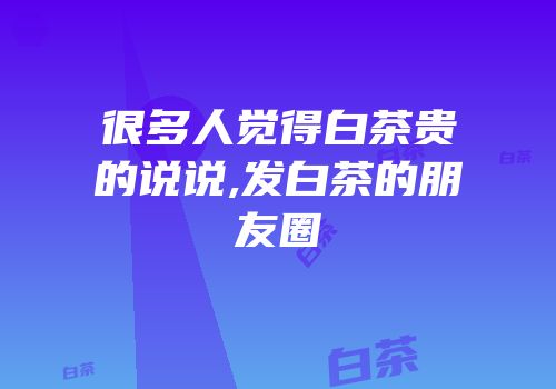 很多人觉得白茶贵的说说,发白茶的朋友圈