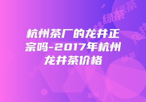 杭州茶厂的龙井正宗吗-2017年杭州龙井茶价格