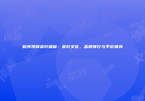 杭州顶峰茶叶探秘：茶叶文化、品牌排行与平价推荐