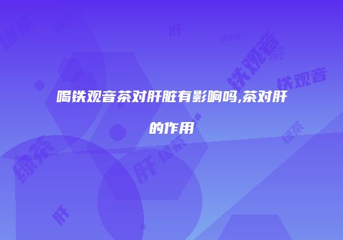 喝铁观音茶对肝脏有影响吗,茶对肝的作用