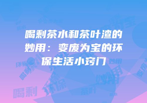 喝剩茶水和茶叶渣的妙用：变废为宝的环保生活小窍门