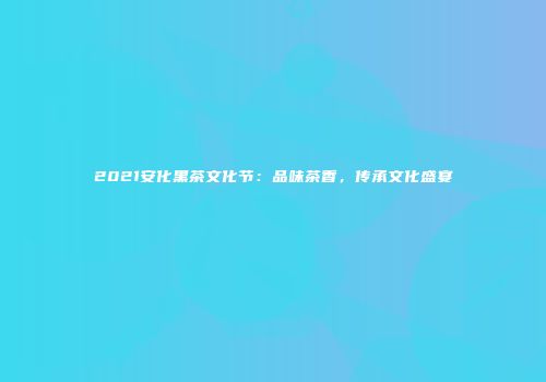 2021安化黑茶文化节：品味茶香，传承文化盛宴