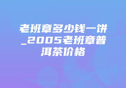 老班章多少钱一饼_2005老班章普洱茶价格