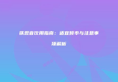 铁观音饮用指南：适宜频率与注意事项解析