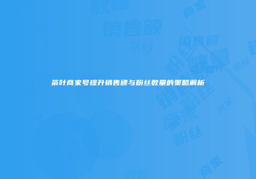 茶叶商家号提升销售额与粉丝数量的策略解析
