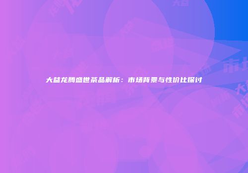 大益龙腾盛世茶品解析：市场背景与性价比探讨