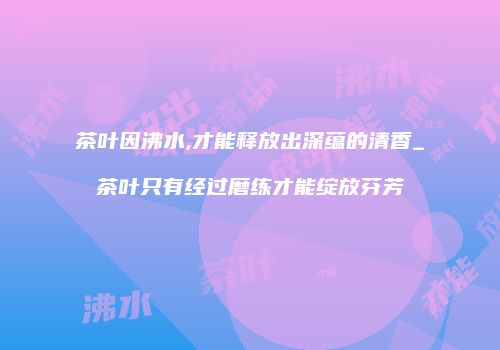 茶叶因沸水,才能释放出深蕴的清香_茶叶只有经过磨练才能绽放芬芳