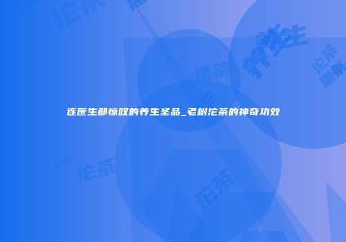 连医生都惊叹的养生圣品_老树沱茶的神奇功效