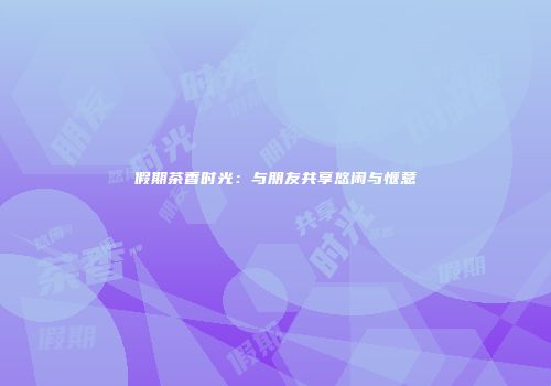 假期茶香时光：与朋友共享悠闲与惬意