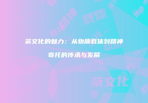 茶文化的魅力：从物质载体到精神寄托的传承与发展