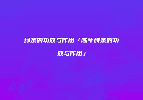 绿茶的功效与作用「陈年砖茶的功效与作用」