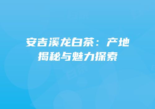 安吉溪龙白茶：产地揭秘与魅力探索