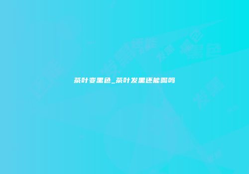 茶叶变黑色_茶叶发黑还能喝吗