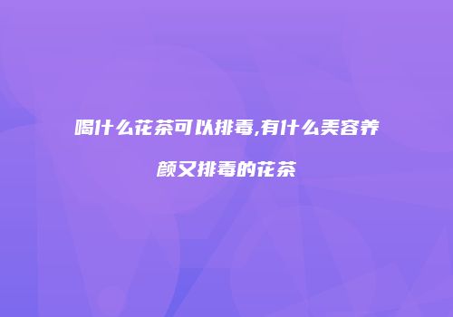 喝什么花茶可以排毒,有什么美容养颜又排毒的花茶