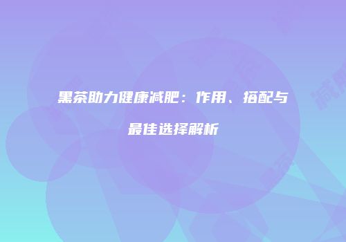 黑茶助力健康减肥：作用、搭配与最佳选择解析