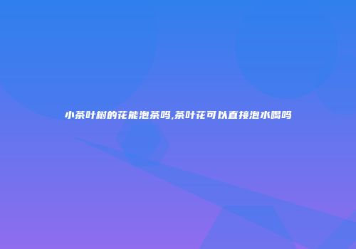 小茶叶树的花能泡茶吗,茶叶花可以直接泡水喝吗