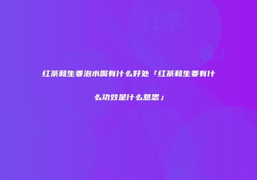 红茶和生姜泡水喝有什么好处「红茶和生姜有什么功效是什么意思」