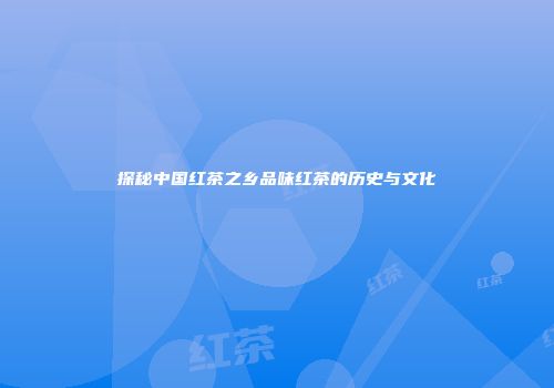 探秘中国红茶之乡品味红茶的历史与文化