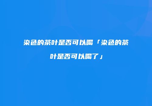 染色的茶叶是否可以喝「染色的茶叶是否可以喝了」