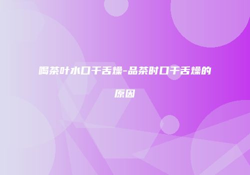 喝茶叶水口干舌燥-品茶时口干舌燥的原因