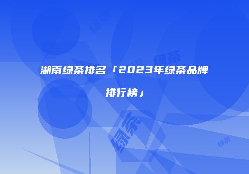 湖南绿茶排名「2023年绿茶品牌排行榜」