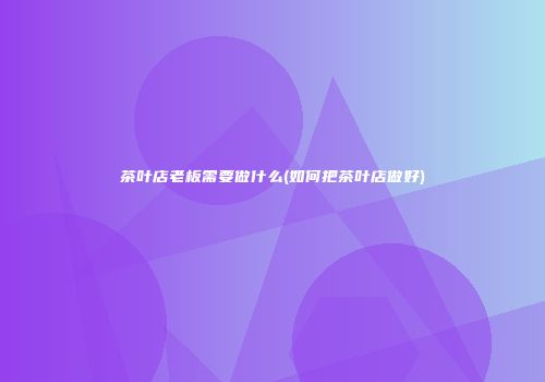 茶叶店老板需要做什么(如何把茶叶店做好)