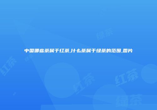中国哪些茶属于红茶,什么茶属于绿茶的范围,图片