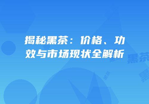 揭秘黑茶：价格、功效与市场现状全解析