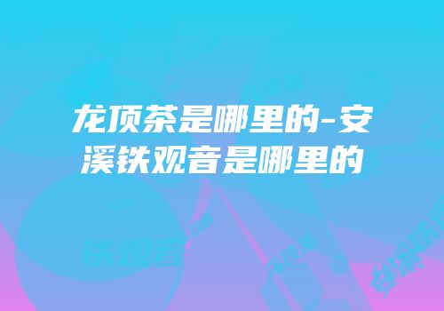 龙顶茶是哪里的-安溪铁观音是哪里的