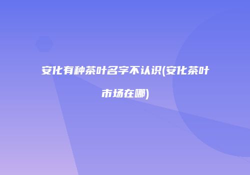 安化有种茶叶名字不认识(安化茶叶市场在哪)
