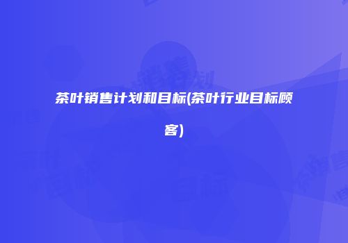 茶叶销售计划和目标(茶叶行业目标顾客)