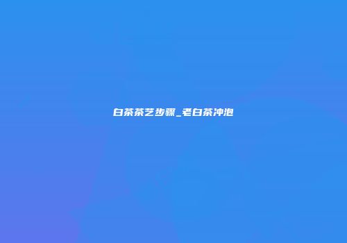 白茶茶艺步骤_老白茶冲泡