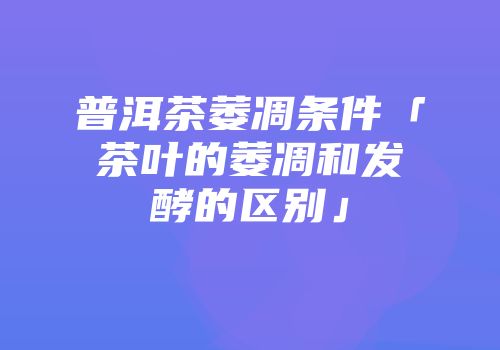 普洱茶萎凋条件「茶叶的萎凋和发酵的区别」